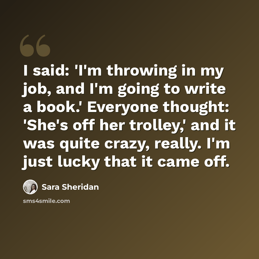 “I said: 'I'm throwing in my job, and I'm going to write a book.' Everyone thought: 'She's off her trolley,' and it was quite crazy, really. I'm just lucky that it came off.” quote by Sara Sheridan