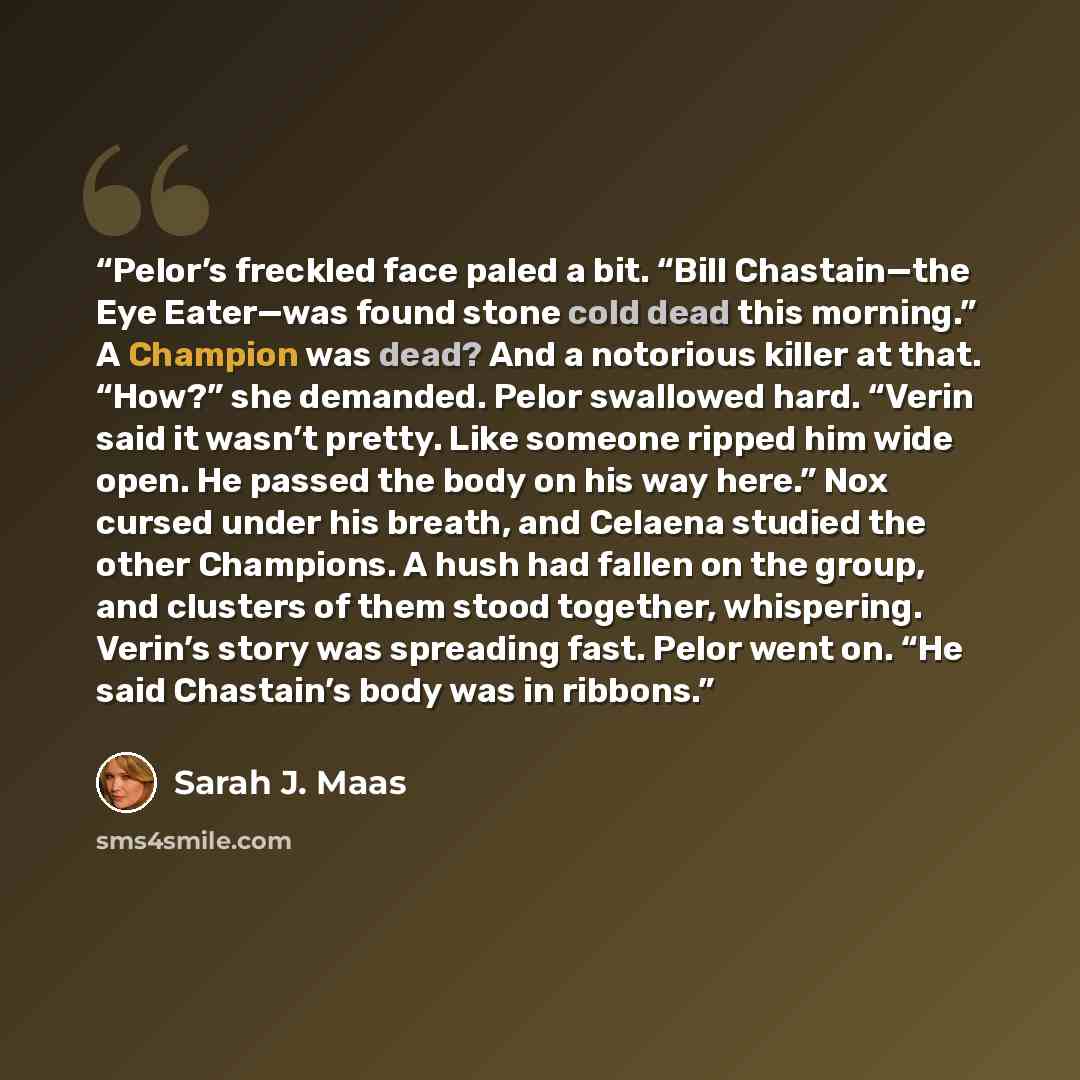 “Pelor’s freckled face paled a bit. “Bill Chastain—the Eye Eater—was found stone cold dead this morning.” A Champion was dead? And a notorious killer at that. “How?” she demanded. Pelor swallowed hard. “Verin said it wasn’t pretty. Like someone ripped him wide open. He passed the body on his way…” quote by Sarah J. Maas
