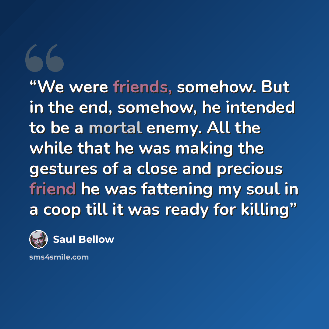 “We were friends, somehow. But in the end, somehow, he intended to be a mortal enemy. All the while that he was making the gestures of a close and precious friend he was fattening my soul in a coop till it was ready for killing” quote by Saul Bellow