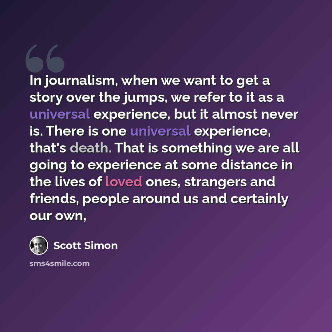 “In journalism, when we want to get a story over the jumps, we refer to it as a universal experience, but it almost never is. There is one universal experience, that's death. That is something we are all going to experience at some distance in the lives of loved ones, strangers and friends, people…” quote by Scott Simon