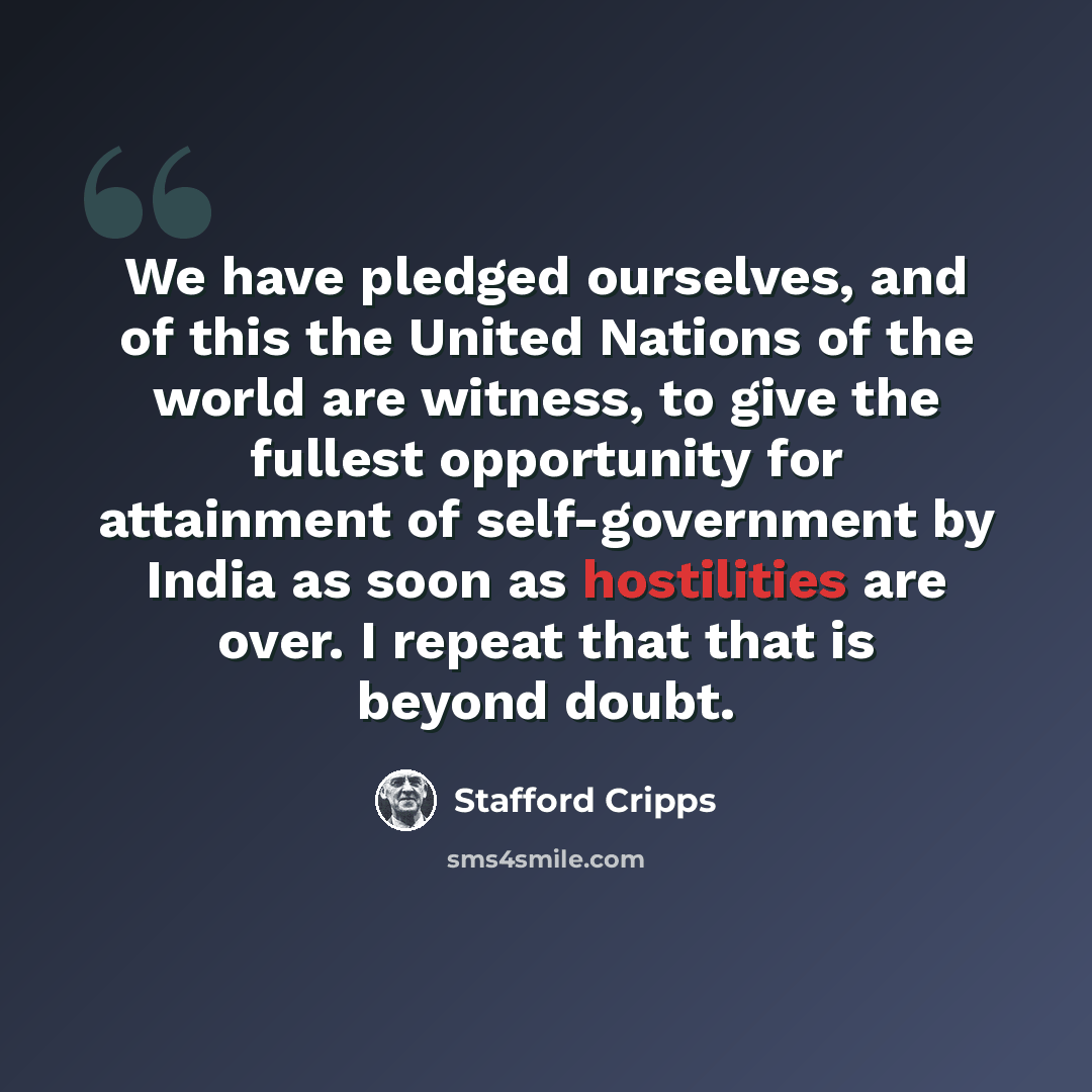 “We have pledged ourselves, and of this the United Nations of the world are witness, to give the fullest opportunity for attainment of self-government by India as soon as hostilities are over. I repeat that that is beyond doubt.” quote by Stafford Cripps