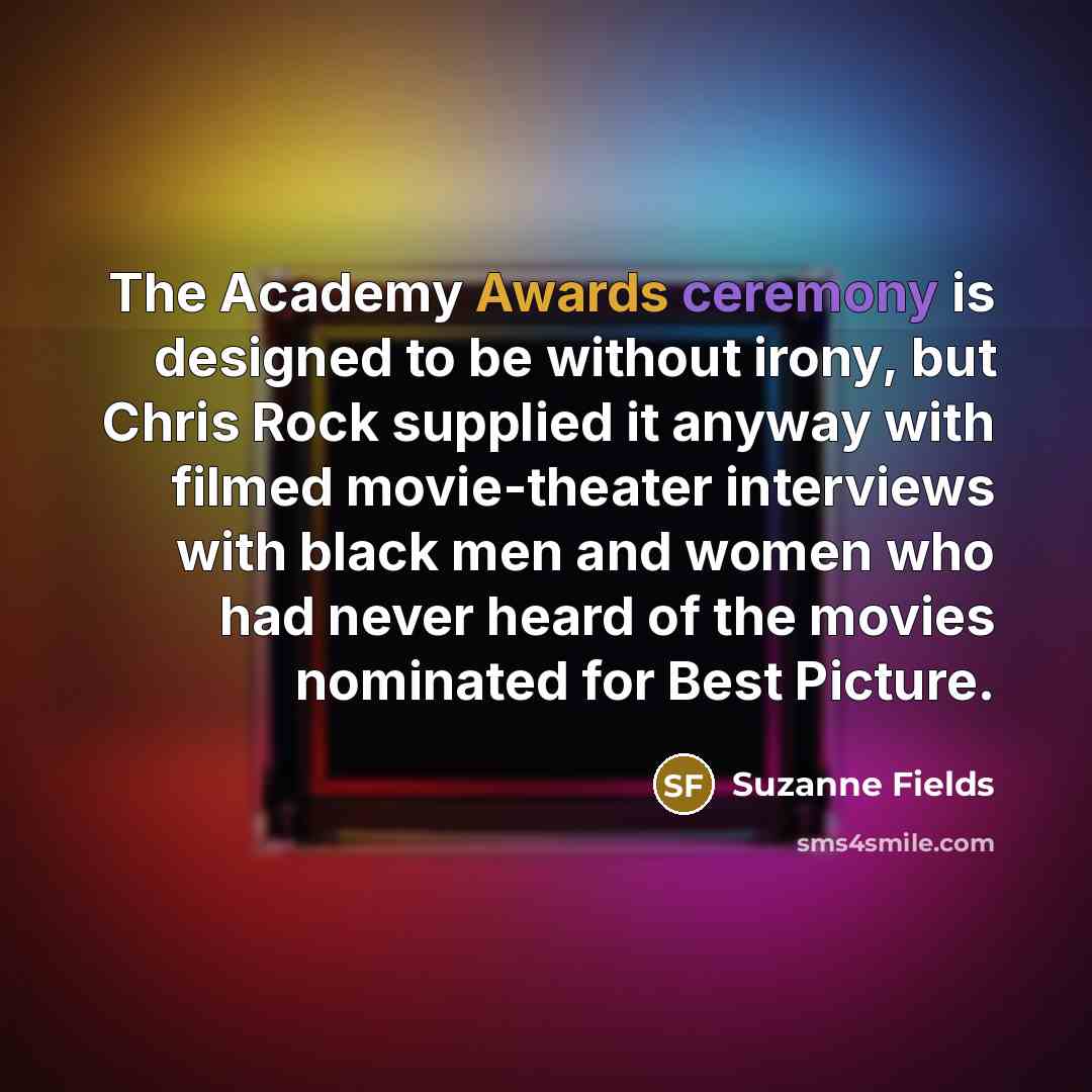 “The Academy Awards ceremony is designed to be without irony, but Chris Rock supplied it anyway with filmed movie-theater interviews with black men and women who had never heard of the movies nominated for Best Picture.” quote by Suzanne Fields