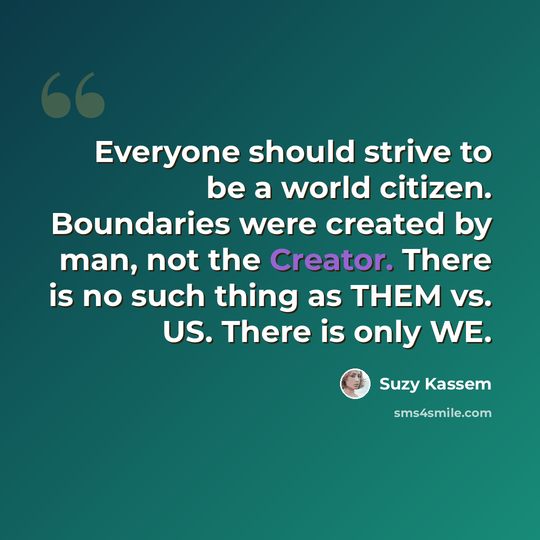 “Everyone should strive to be a world citizen. Boundaries were created by man, not the Creator. There is no such thing as THEM vs. US. There is only WE.” quote by Suzy Kassem