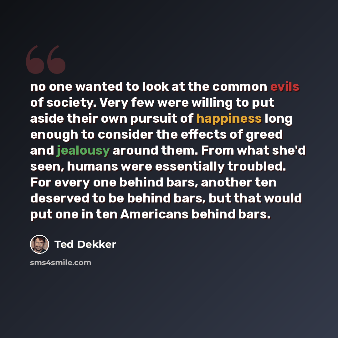 “no one wanted to look at the common evils of society. Very few were willing to put aside their own pursuit of happiness long enough to consider the effects of greed and jealousy around them. From what she'd seen, humans were essentially troubled. For every one behind bars, another ten deserved to…” quote by Ted Dekker