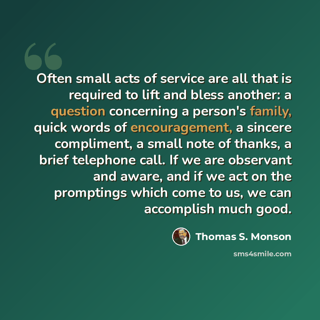 “Often small acts of service are all that is required to lift and bless another: a question concerning a person's family, quick words of encouragement, a sincere compliment, a small note of thanks, a brief telephone call. If we are observant and aware, and if we act on the promptings which come to…” quote by Thomas S. Monson