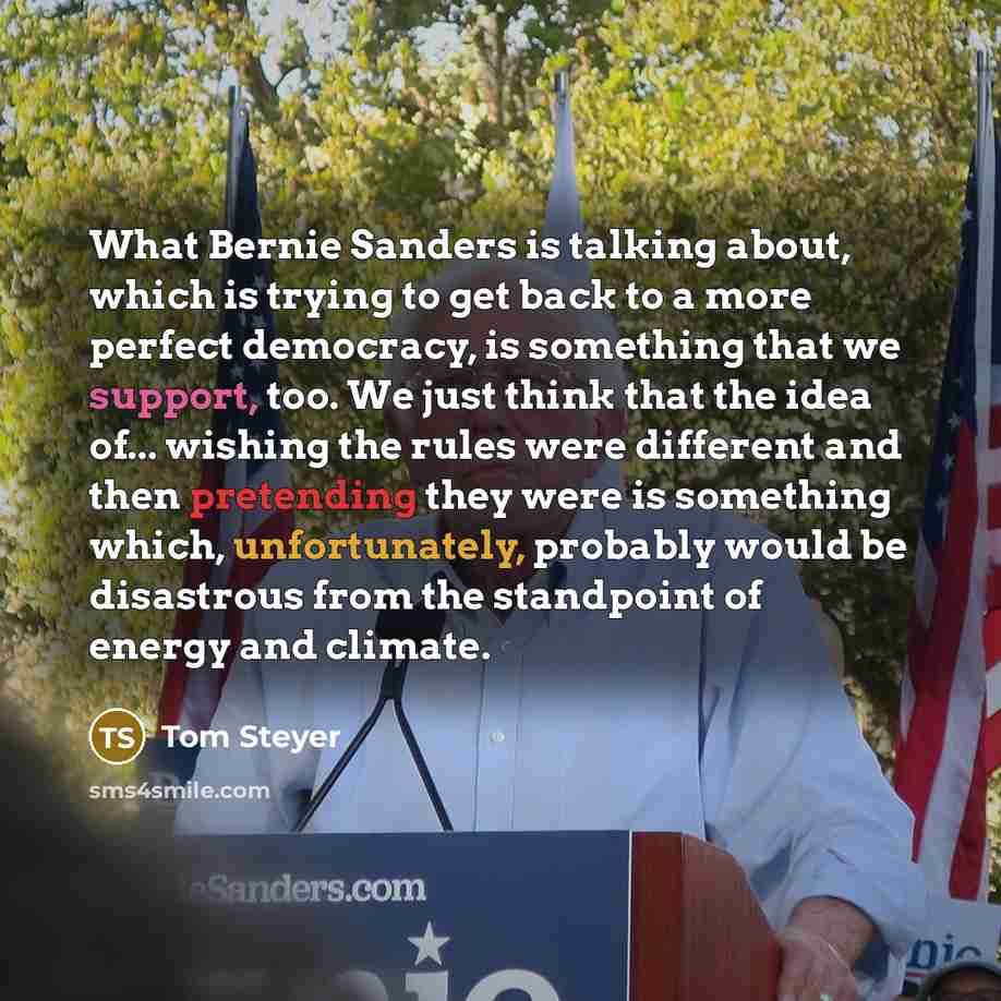 “What Bernie Sanders is talking about, which is trying to get back to a more perfect democracy, is something that we support, too. We just think that the idea of... wishing the rules were different and then pretending they were is something which, unfortunately, probably would be disastrous from…” quote by Tom Steyer