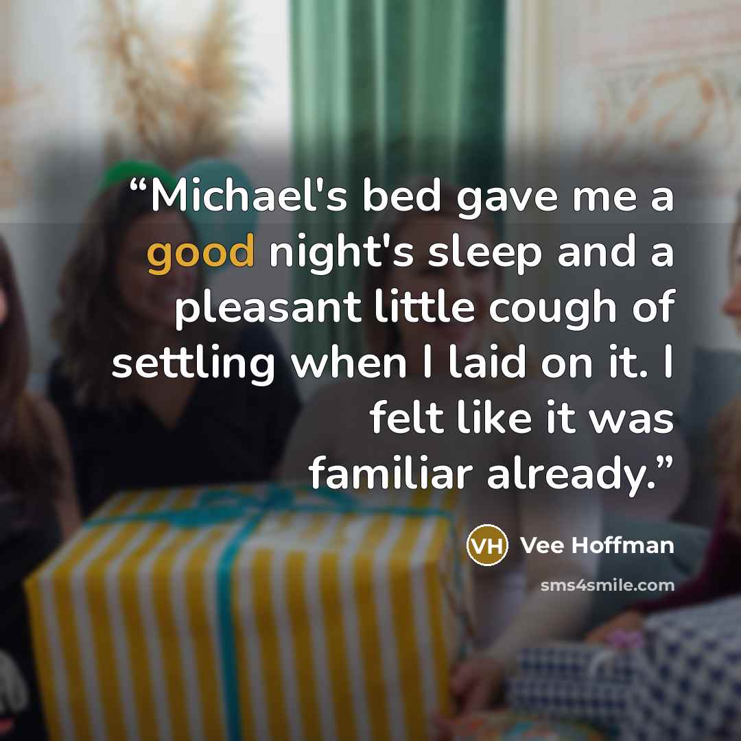 “Michael's bed gave me a good night's sleep and a pleasant little cough of settling when I laid on it. I felt like it was familiar already.” quote by vee hoffman