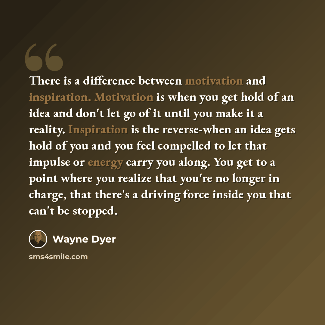 “There is a difference between motivation and inspiration. Motivation is when you get hold of an idea and don't let go of it until you make it a reality. Inspiration is the reverse-when an idea gets hold of you and you feel compelled to let that impulse or energy carry you along. You get to a point…” quote by Wayne Dyer