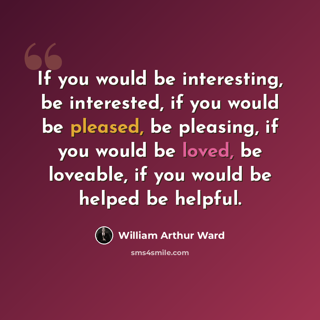“If you would be interesting, be interested, if you would be pleased, be pleasing, if you would be loved, be loveable, if you would be helped be helpful.” quote by William Arthur Ward