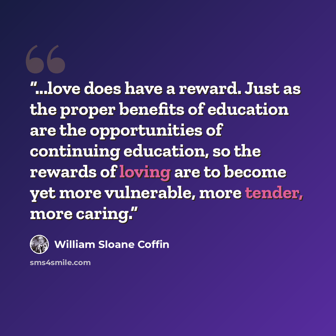 “...love does have a reward. Just as the proper benefits of education are the opportunities of continuing education, so the rewards of loving are to become yet more vulnerable, more tender, more caring.” quote by William Sloane Coffin