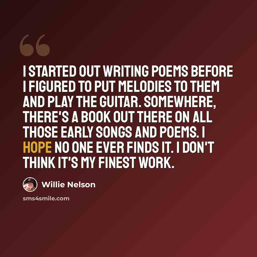 “I started out writing poems before I figured to put melodies to them and play the guitar. Somewhere, there's a book out there on all those early songs and poems. I hope no one ever finds it. I don't think it's my finest work.” quote by Willie Nelson