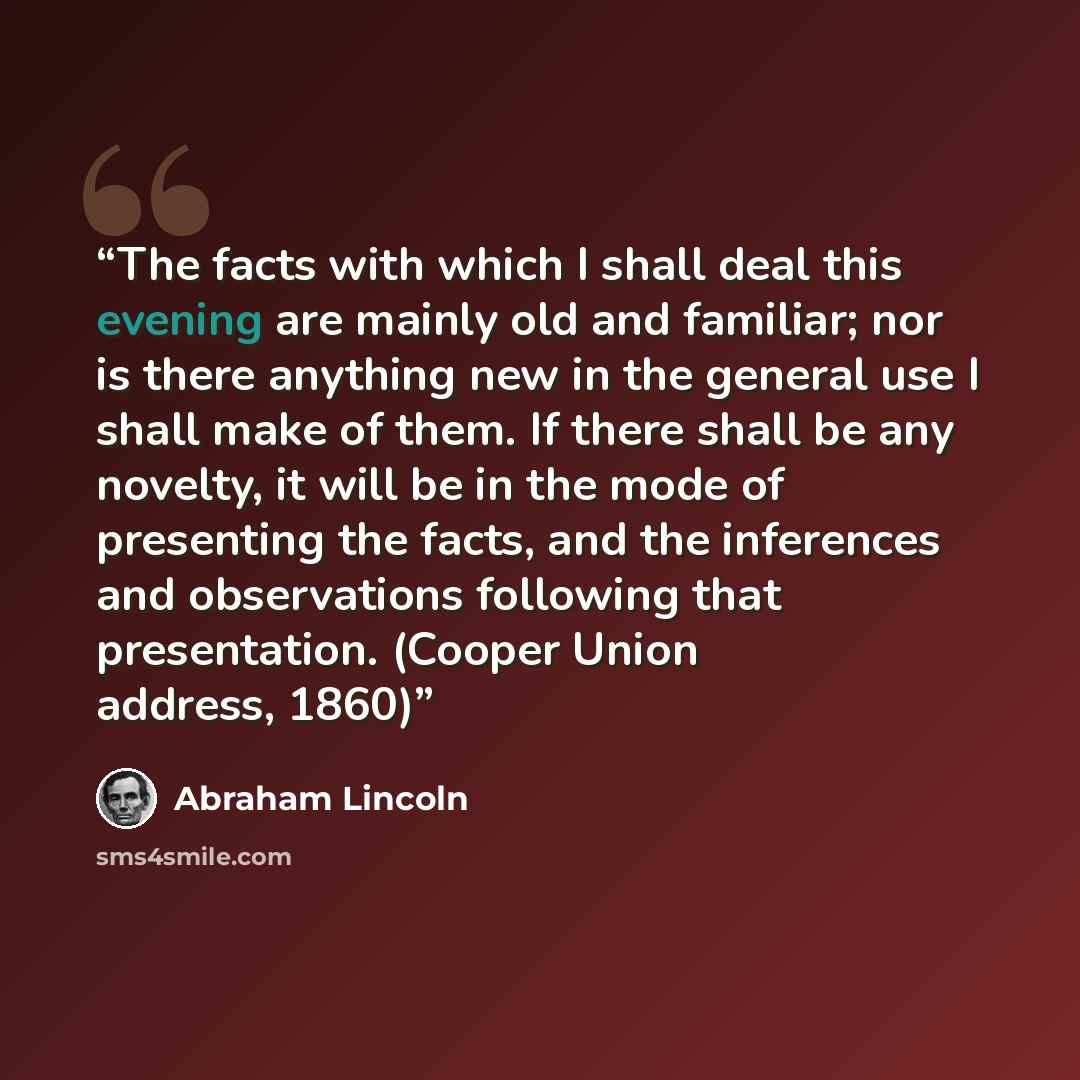 “The facts with which I shall deal this evening are mainly old and familiar; nor is there anything new in the general use I shall make of them. If there shall be any novelty, it will be in the mode of presenting the facts, and the inferences and observations following that presentation. (Cooper…” quote by Abraham Lincoln