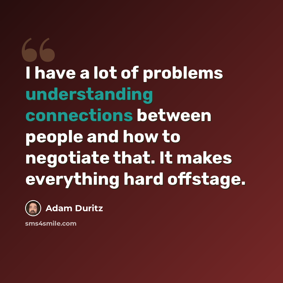 “I have a lot of problems understanding connections between people and how to negotiate that. It makes everything hard offstage.” quote by Adam Duritz