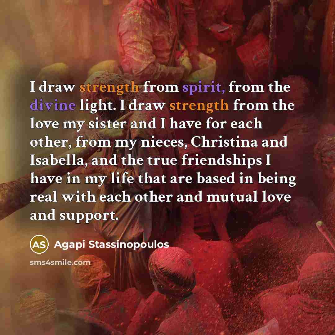 “I draw strength from spirit, from the divine light. I draw strength from the love my sister and I have for each other, from my nieces, Christina and Isabella, and the true friendships I have in my life that are based in being real with each other and mutual love and support.” quote by Agapi Stassinopoulos