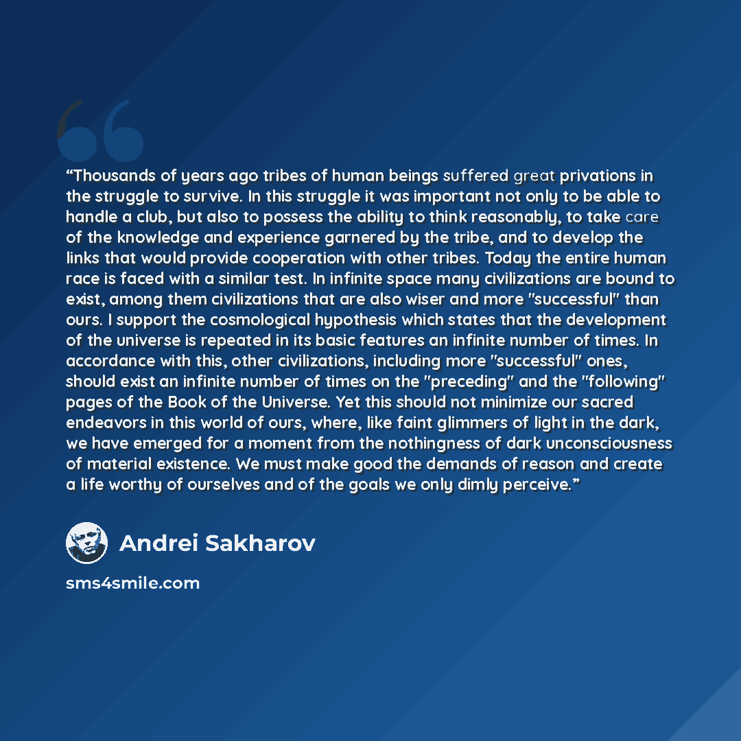 “Thousands of years ago tribes of human beings suffered great privations in the struggle to survive. In this struggle it was important not only to be able to handle a club, but also to possess the ability to think reasonably, to take care of the knowledge and experience garnered by the tribe, and…” quote by Andrei Sakharov