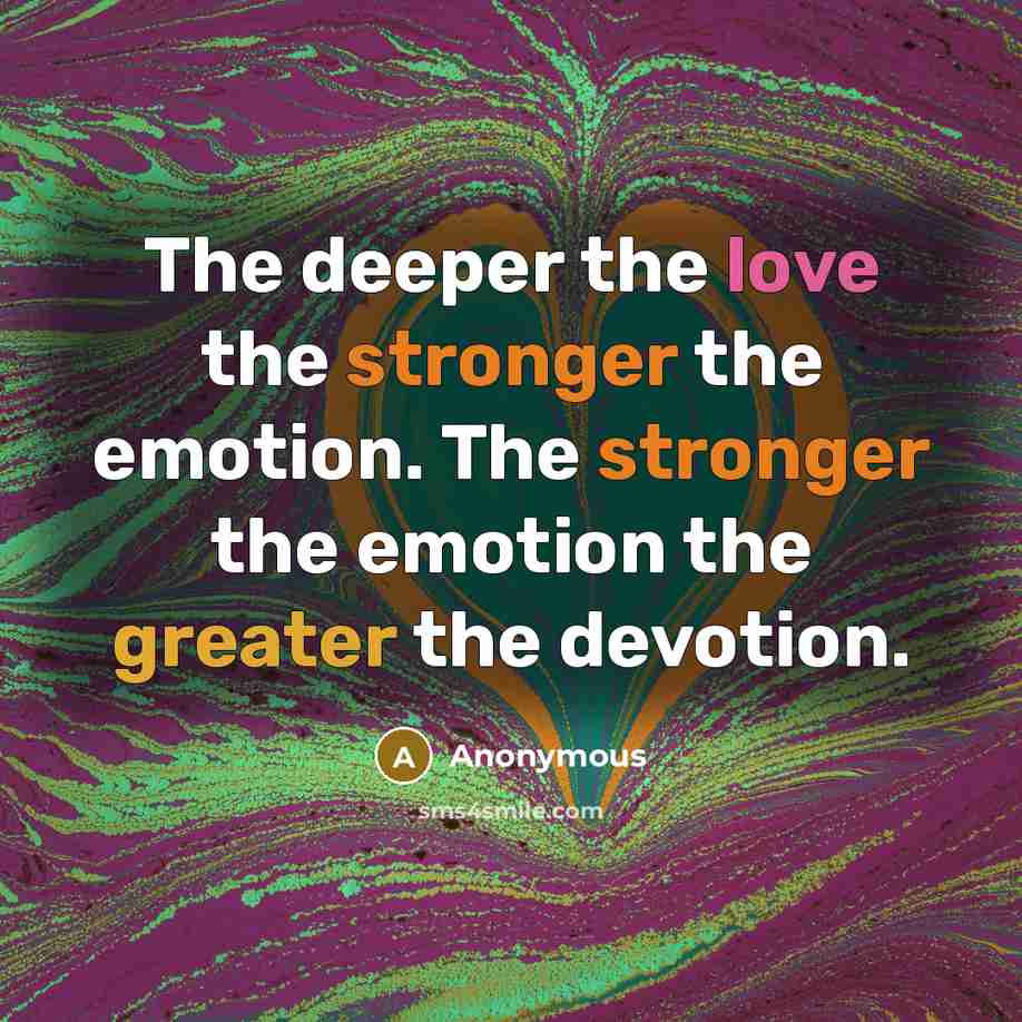 “The deeper the love the stronger the emotion. The stronger the emotion the greater the devotion.” quote by Anonymous
