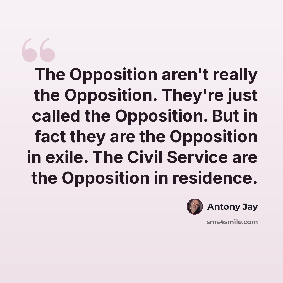 “The Opposition aren't really the Opposition. They're just called the Opposition. But in fact they are the Opposition in exile. The Civil Service are the Opposition in residence.” quote by Antony Jay