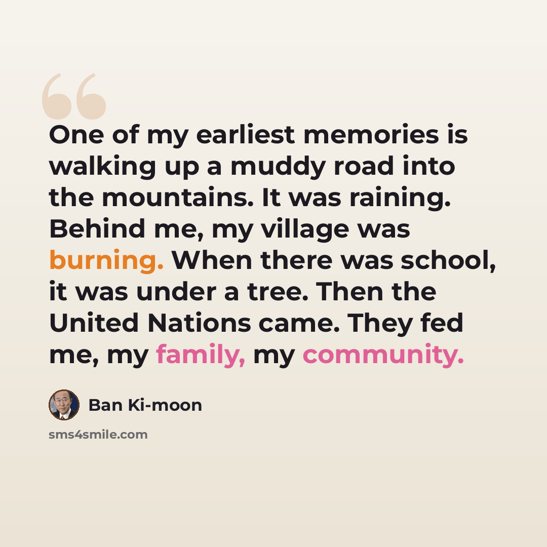“One of my earliest memories is walking up a muddy road into the mountains. It was raining. Behind me, my village was burning. When there was school, it was under a tree. Then the United Nations came. They fed me, my family, my community.” quote by Ban Ki-moon