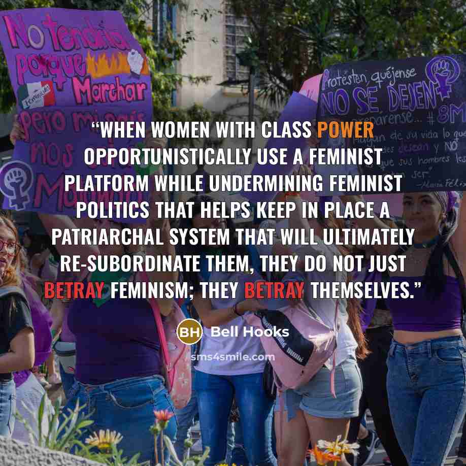 “When women with class power opportunistically use a feminist platform while undermining feminist politics that helps keep in place a patriarchal system that will ultimately re-subordinate them, they do not just betray feminism; they betray themselves.” quote by bell hooks