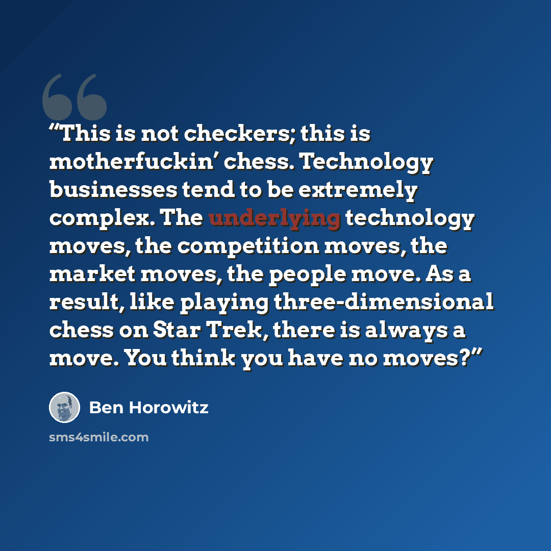 “This is not checkers; this is motherfuckin’ chess. Technology businesses tend to be extremely complex. The underlying technology moves, the competition moves, the market moves, the people move. As a result, like playing three-dimensional chess on Star Trek, there is always a move. You think you…” quote by Ben Horowitz