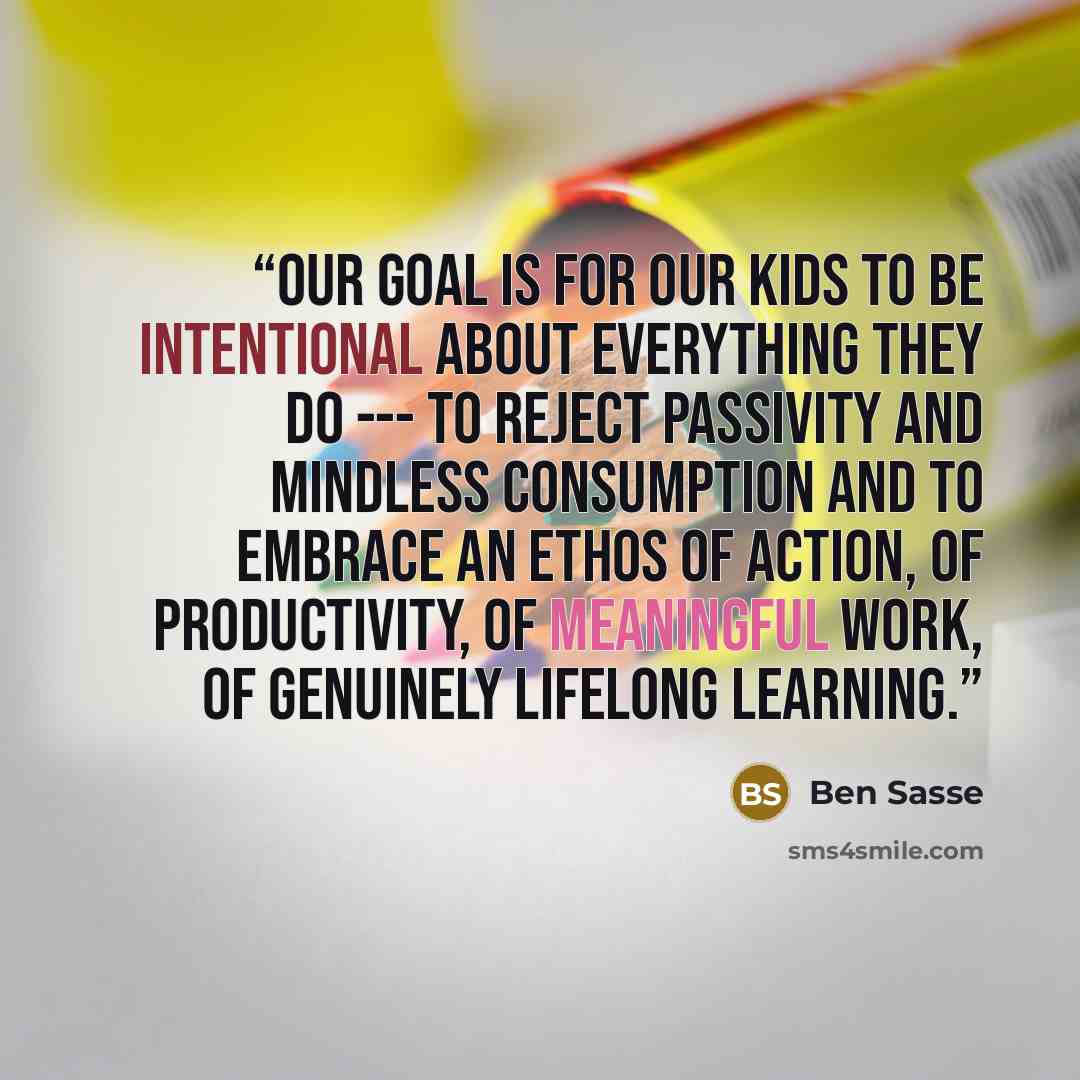 “Our goal is for our kids to be intentional about everything they do --- to reject passivity and mindless consumption and to embrace an ethos of action, of productivity, of meaningful work, of genuinely lifelong learning.” quote by Ben Sasse