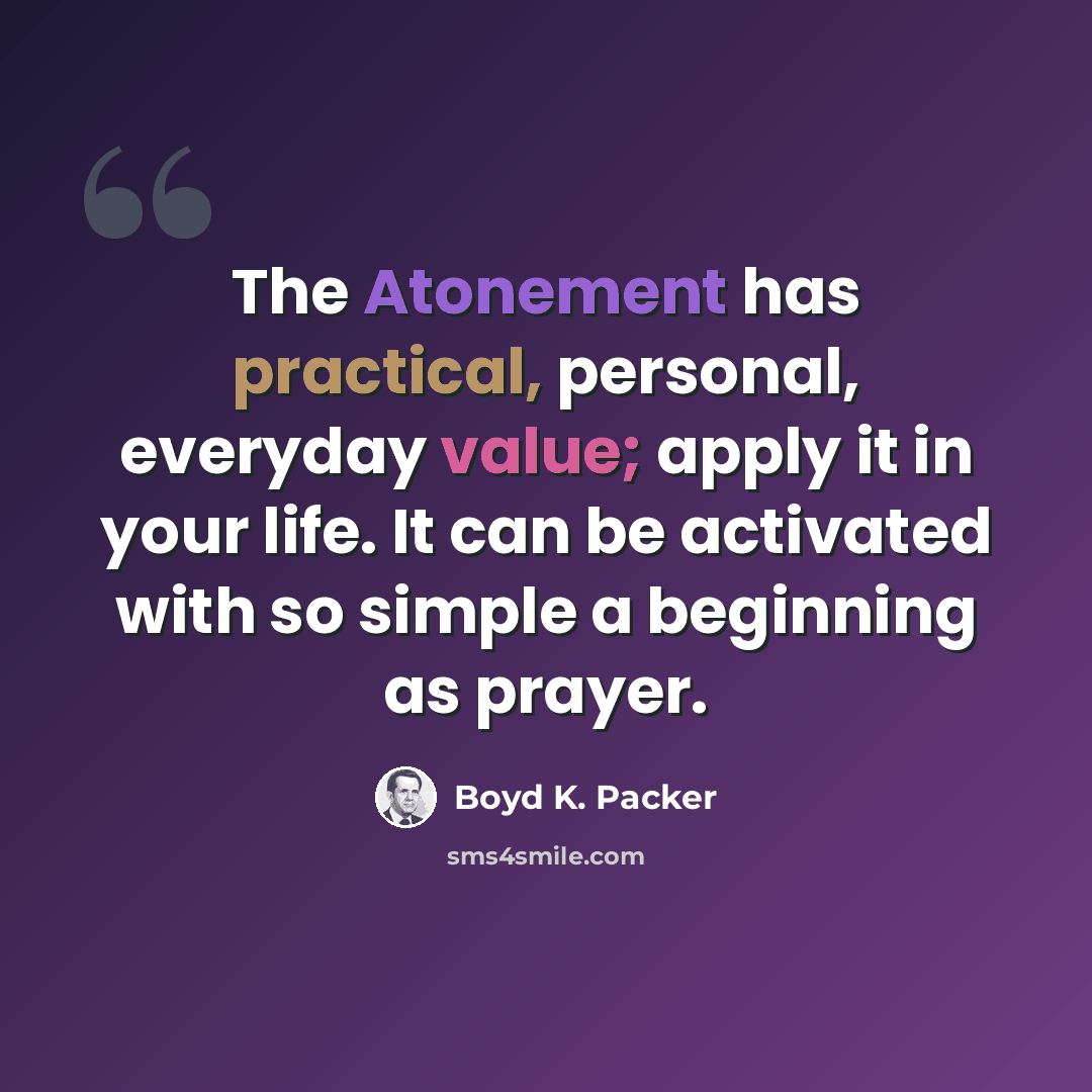 “The Atonement has practical, personal, everyday value; apply it in your life. It can be activated with so simple a beginning as prayer.” quote by Boyd K. Packer