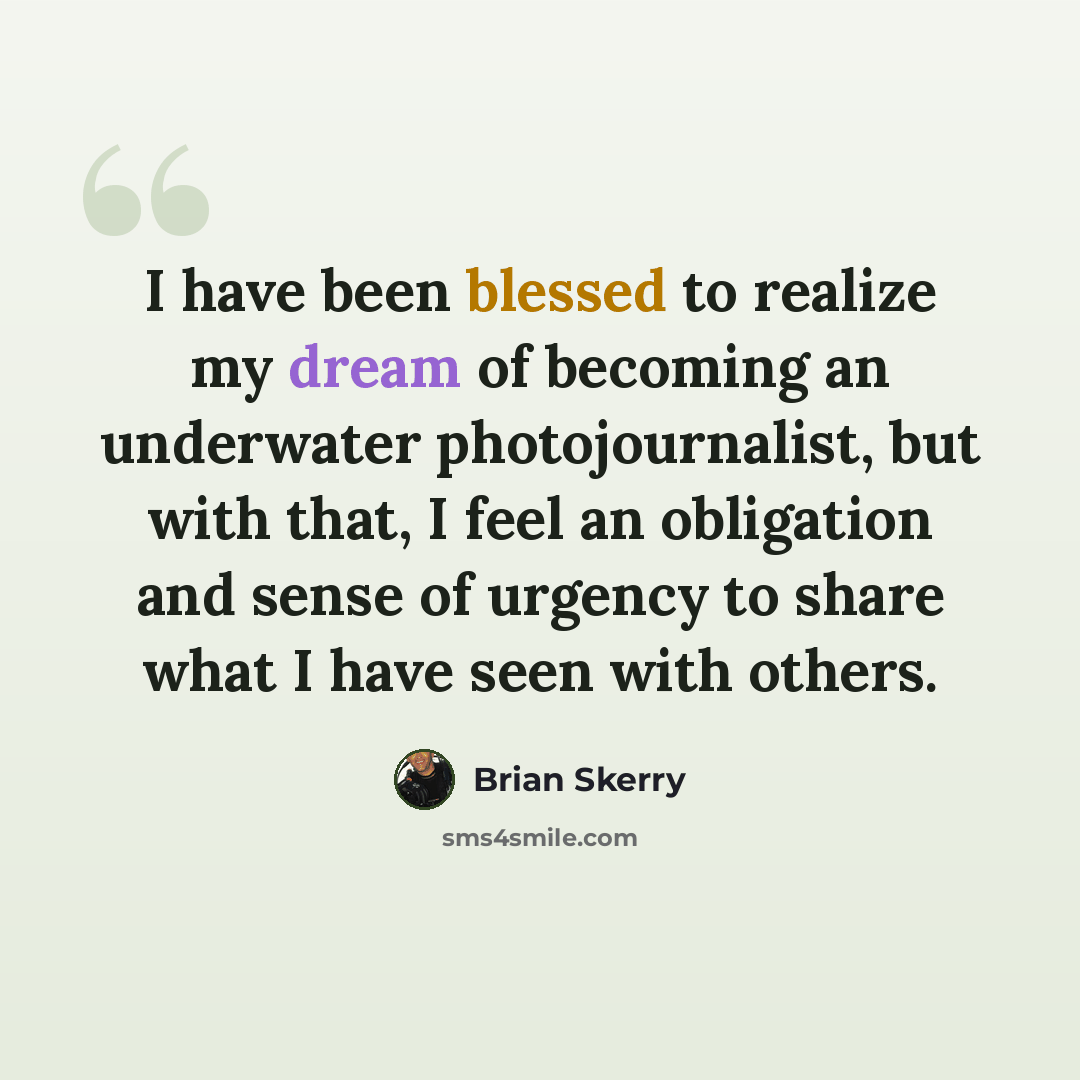 “I have been blessed to realize my dream of becoming an underwater photojournalist, but with that, I feel an obligation and sense of urgency to share what I have seen with others.” quote by Brian Skerry