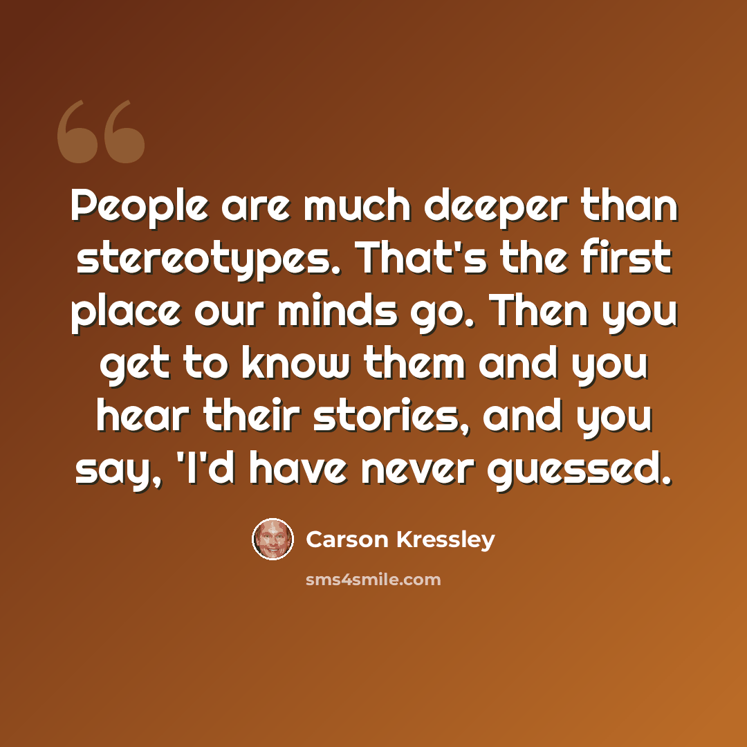 “People are much deeper than stereotypes. That's the first place our minds go. Then you get to know them and you hear their stories, and you say, 'I'd have never guessed.” quote by Carson Kressley
