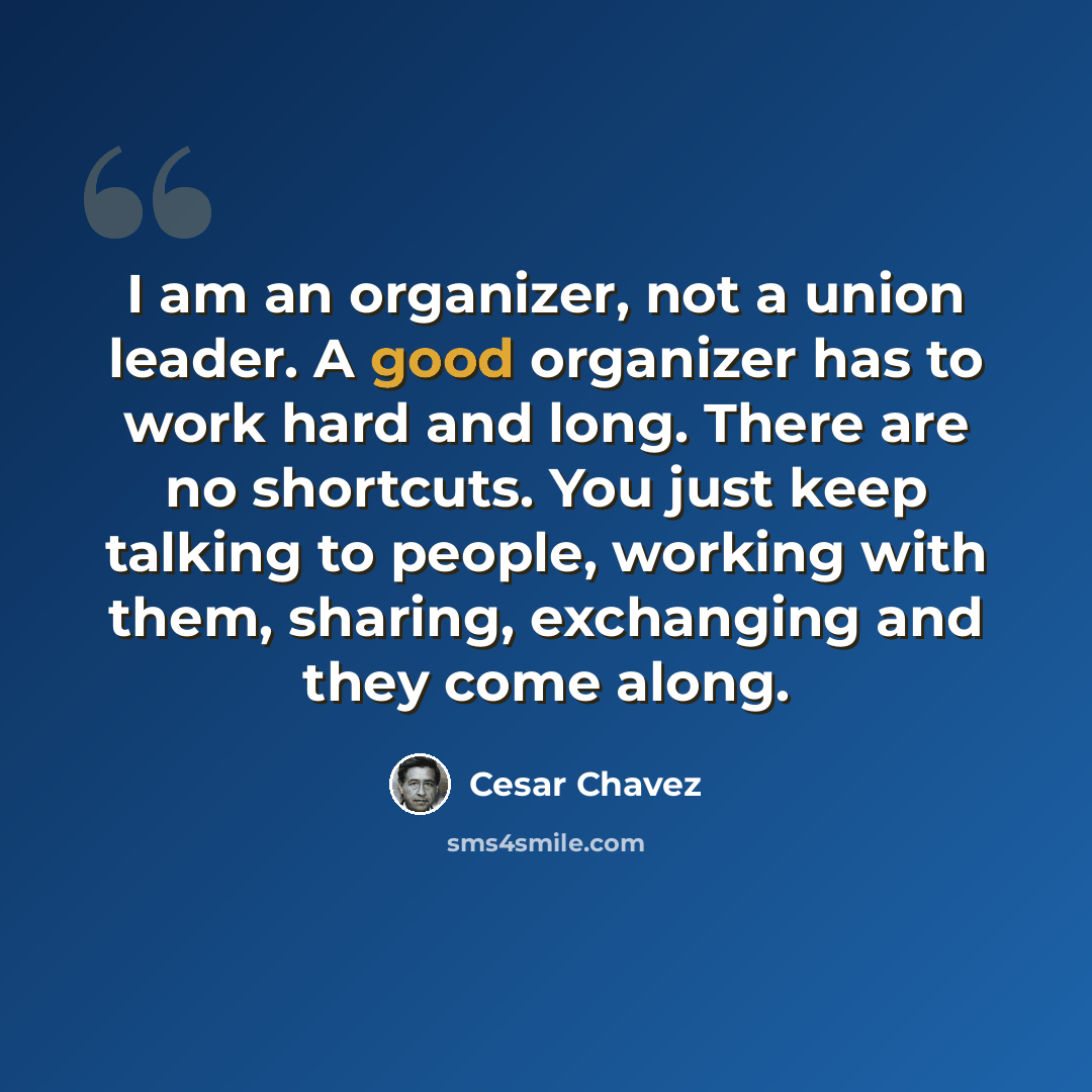 “I am an organizer, not a union leader. A good organizer has to work hard and long. There are no shortcuts. You just keep talking to people, working with them, sharing, exchanging and they come along.” quote by Cesar Chavez