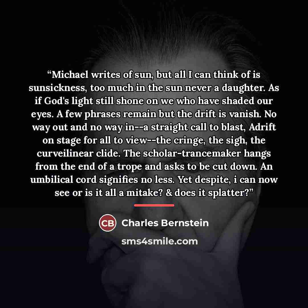 “Michael writes of sun, but all I can think of is sunsickness, too much in the sun never a daughter. As if God's light still shone on we who have shaded our eyes. A few phrases remain but the drift is vanish. No way out and no way in--a straight call to blast, Adrift on stage for all to view--the…” quote by Charles Bernstein