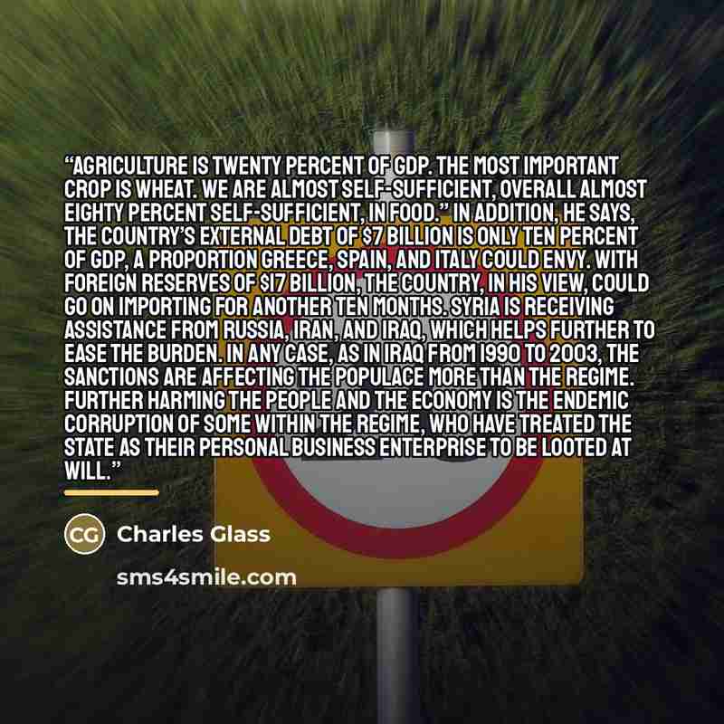 “Agriculture is twenty percent of GDP. The most important crop is wheat. We are almost self-sufficient, overall almost eighty percent self-sufficient, in food.” In addition, he says, the country’s external debt of $7 billion is only ten percent of GDP, a proportion Greece, Spain, and Italy could…” quote by Charles Glass