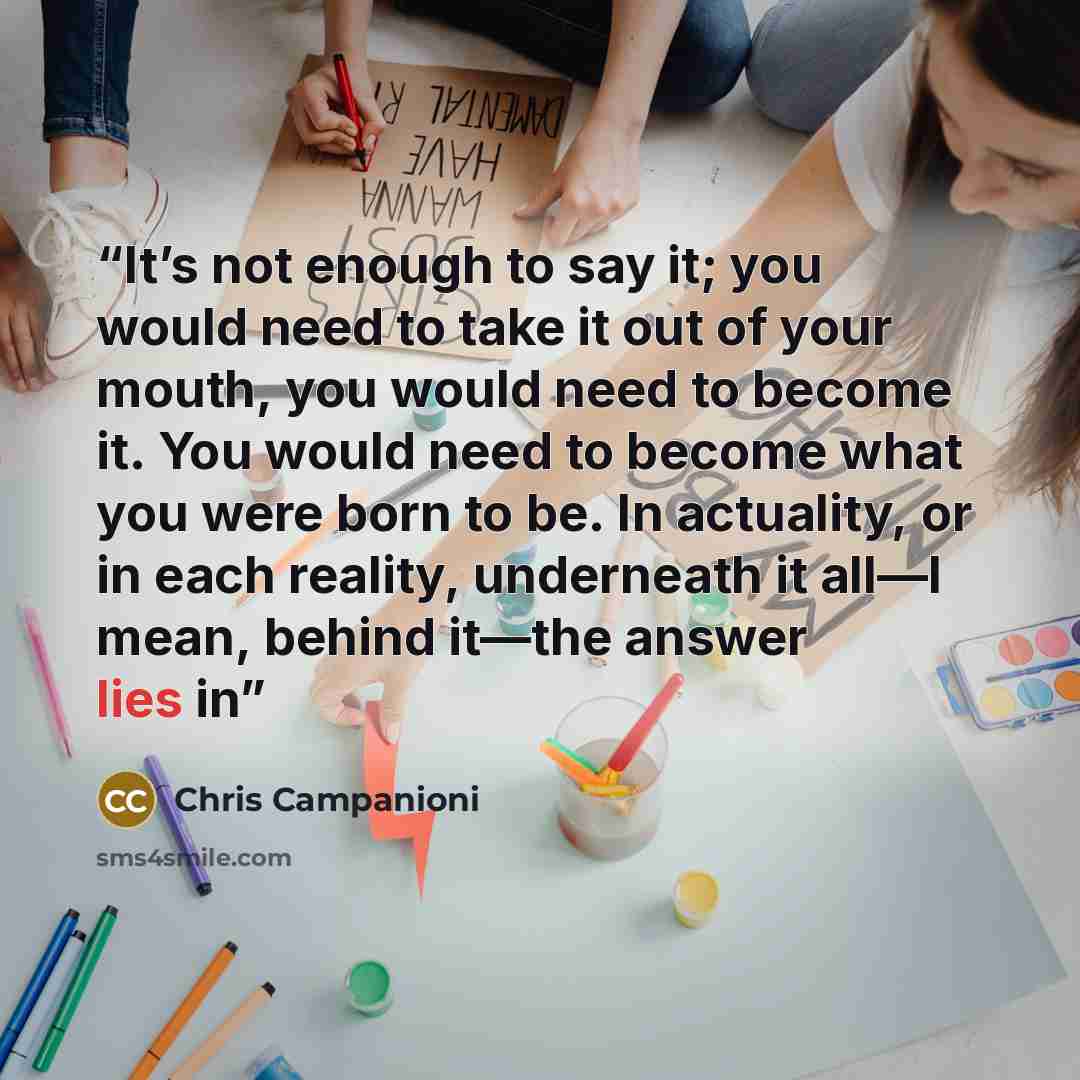 “It’s not enough to say it; you would need to take it out of your mouth, you would need to become it. You would need to become what you were born to be. In actuality, or in each reality, underneath it all—I mean, behind it—the answer lies in” quote by Chris Campanioni
