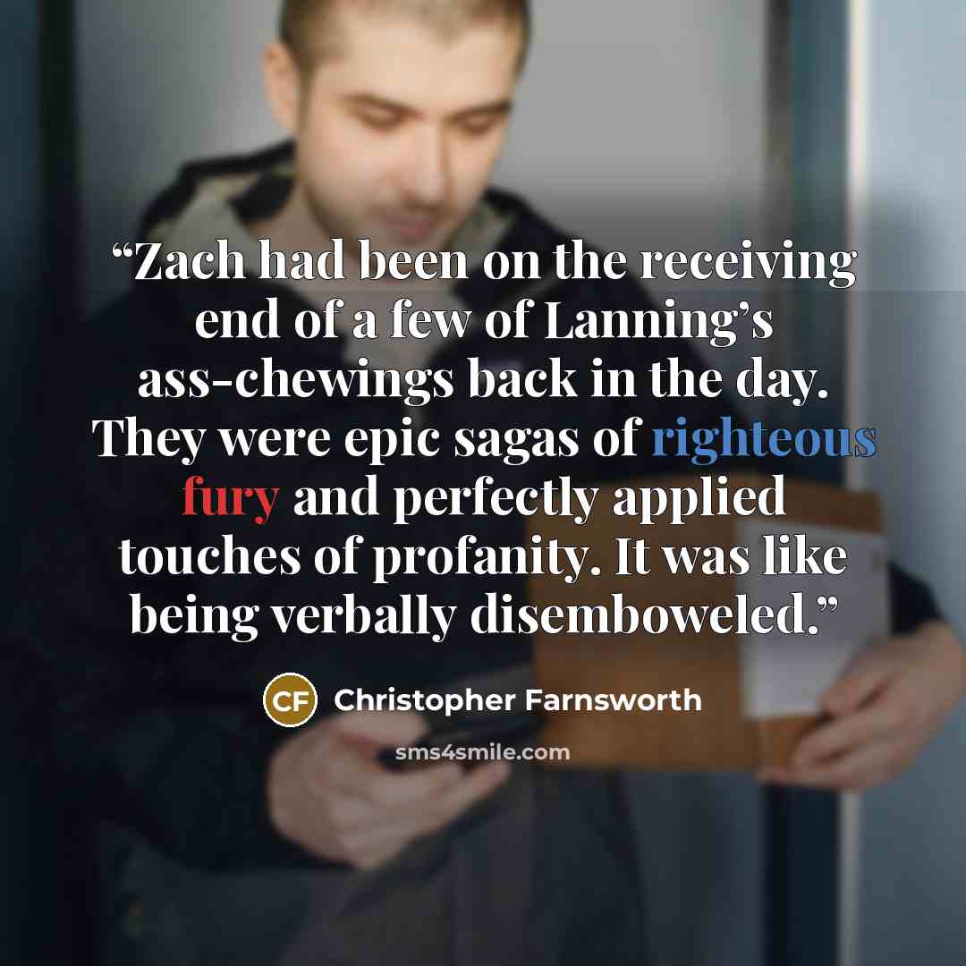 “Zach had been on the receiving end of a few of Lanning’s ass-chewings back in the day. They were epic sagas of righteous fury and perfectly applied touches of profanity. It was like being verbally disemboweled.” quote by Christopher Farnsworth