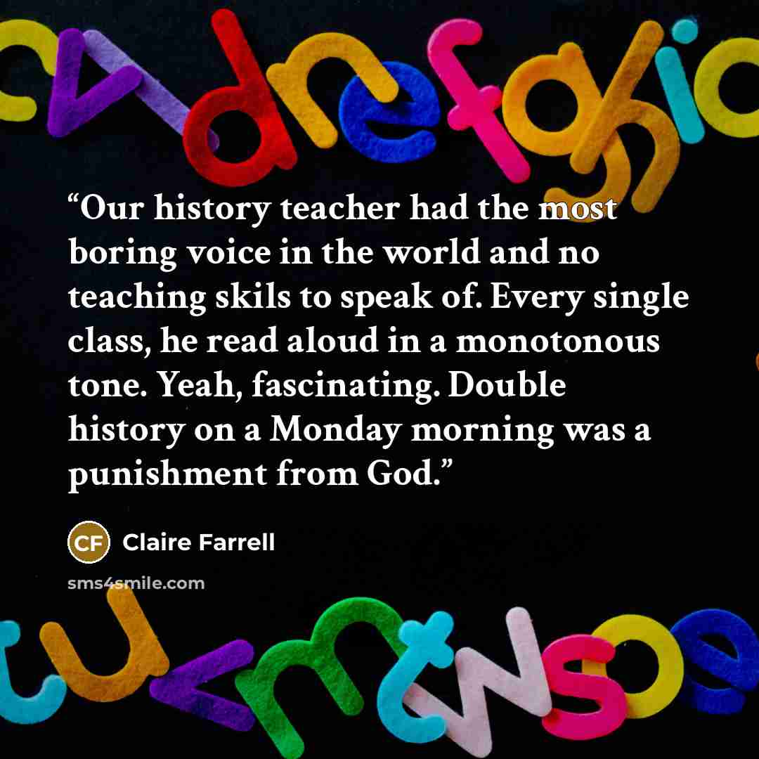 “Our history teacher had the most boring voice in the world and no teaching skils to speak of. Every single class, he read aloud in a monotonous tone. Yeah, fascinating. Double history on a Monday morning was a punishment from God.” quote by Claire Farrell