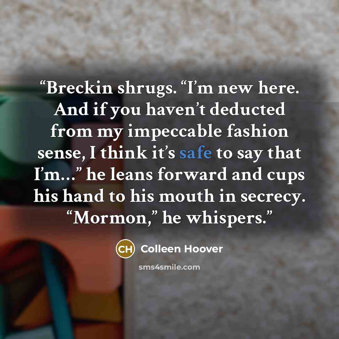 “Breckin shrugs. “I’m new here. And if you haven’t deducted from my impeccable fashion sense, I think it’s safe to say that I’m…” he leans forward and cups his hand to his mouth in secrecy. “Mormon,” he whispers.” quote by Colleen Hoover