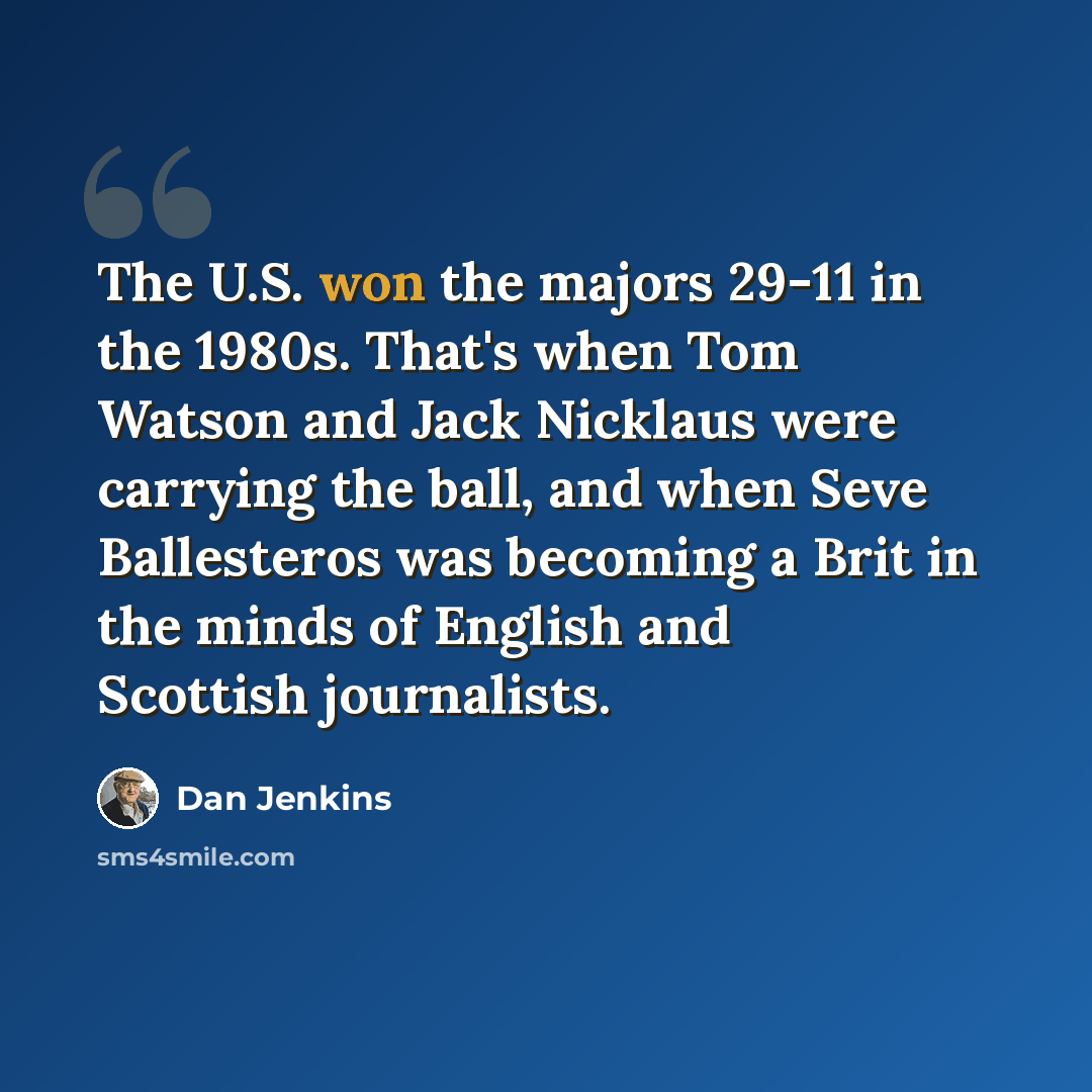 “The U.S. won the majors 29-11 in the 1980s. That's when Tom Watson and Jack Nicklaus were carrying the ball, and when Seve Ballesteros was becoming a Brit in the minds of English and Scottish journalists.” quote by Dan Jenkins