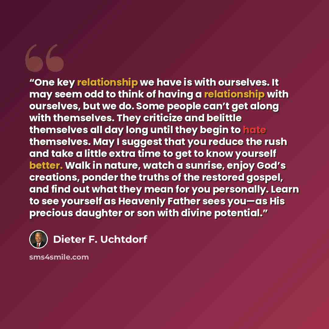 “One key relationship we have is with ourselves. It may seem odd to think of having a relationship with ourselves, but we do. Some people can’t get along with themselves. They criticize and belittle themselves all day long until they begin to hate themselves. May I suggest that you reduce the rush…” quote by Dieter F. Uchtdorf