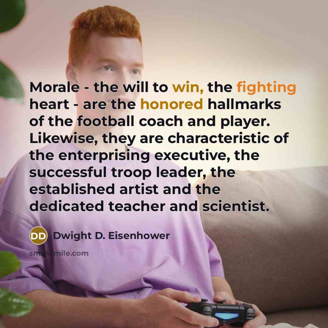 “Morale - the will to win, the fighting heart - are the honored hallmarks of the football coach and player. Likewise, they are characteristic of the enterprising executive, the successful troop leader, the established artist and the dedicated teacher and scientist.” quote by Dwight D. Eisenhower