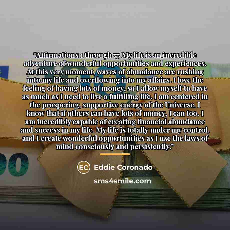 “Affirmations 1 through 75 My life is an incredible adventure of wonderful opportunities and experiences. At this very moment, waves of abundance are rushing into my life and overflowing into my affairs. I love the feeling of having lots of money, so I allow myself to have as much as I need to live…” quote by Eddie Coronado
