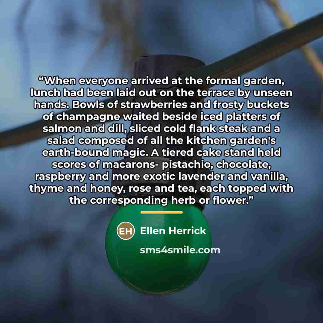 “When everyone arrived at the formal garden, lunch had been laid out on the terrace by unseen hands. Bowls of strawberries and frosty buckets of champagne waited beside iced platters of salmon and dill, sliced cold flank steak and a salad composed of all the kitchen garden's earth-bound magic. A…” quote by Ellen Herrick