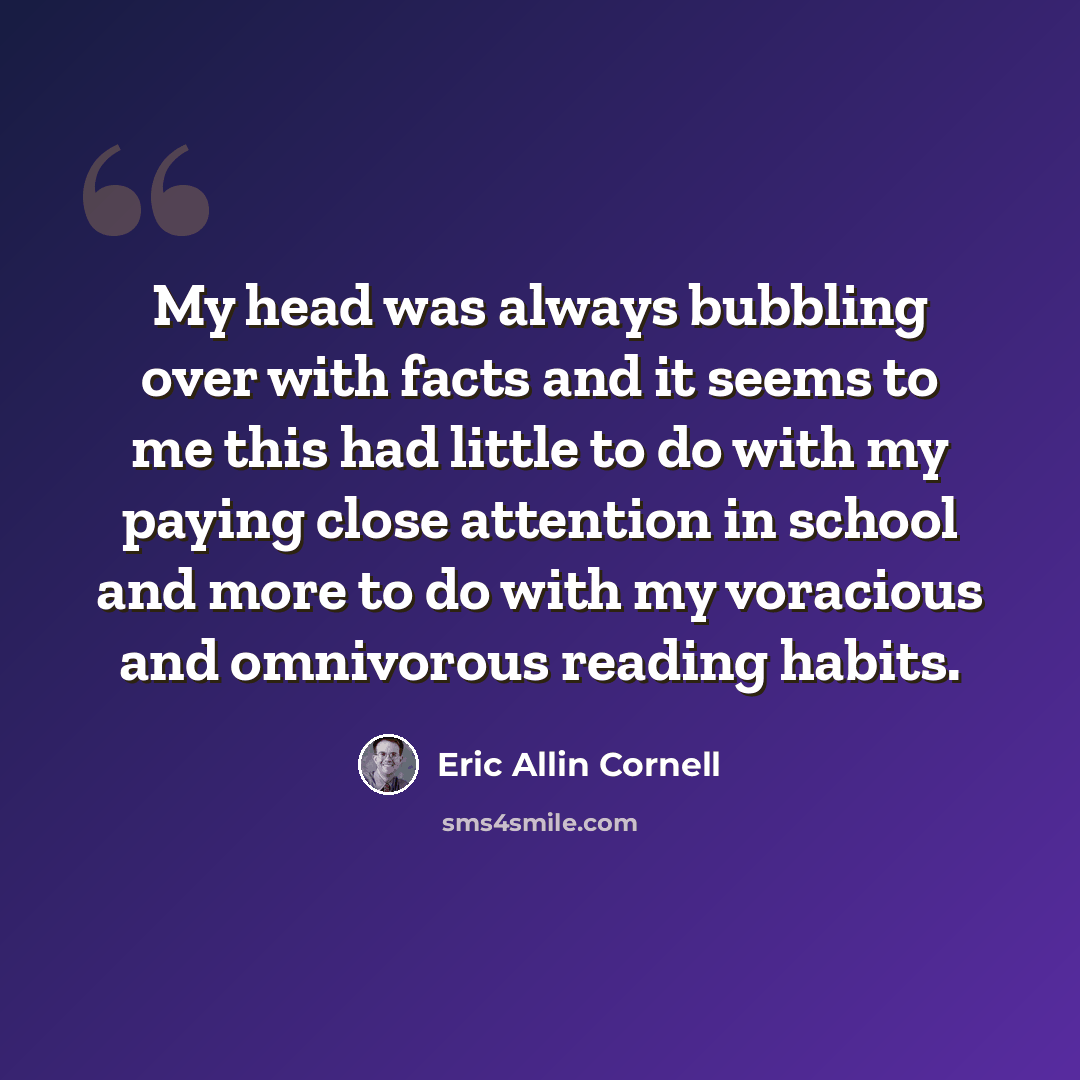 “My head was always bubbling over with facts and it seems to me this had little to do with my paying close attention in school and more to do with my voracious and omnivorous reading habits.” quote by Eric Allin Cornell