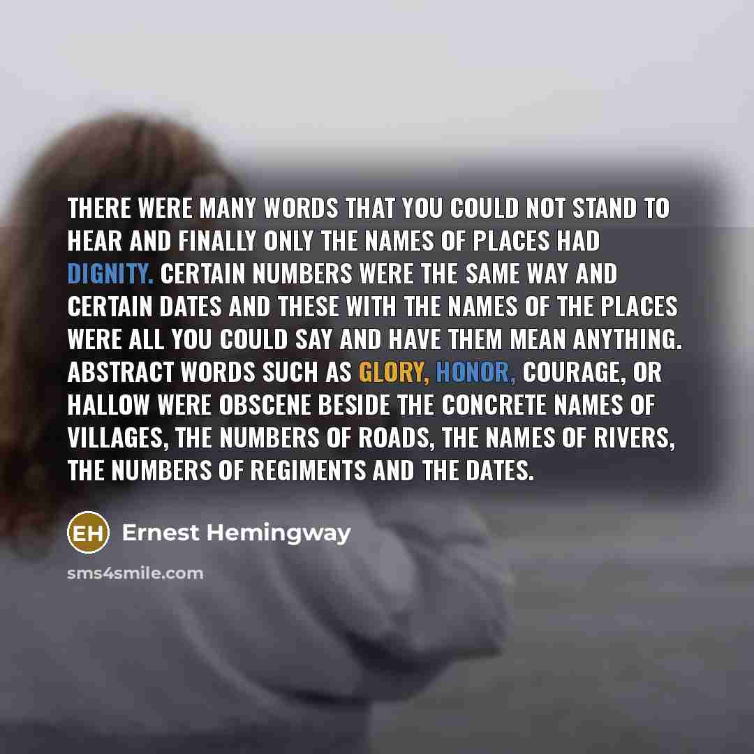 “There were many words that you could not stand to hear and finally only the names of places had dignity. Certain numbers were the same way and certain dates and these with the names of the places were all you could say and have them mean anything. Abstract words such as glory, honor, courage, or…” quote by Ernest Hemingway