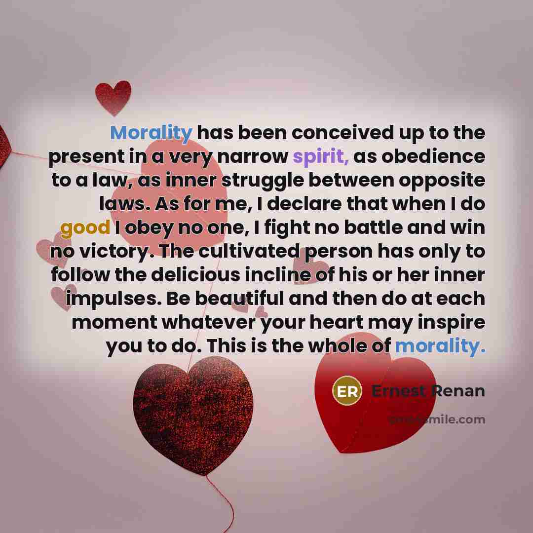 “Morality has been conceived up to the present in a very narrow spirit, as obedience to a law, as inner struggle between opposite laws. As for me, I declare that when I do good I obey no one, I fight no battle and win no victory. The cultivated person has only to follow the delicious incline of his…” quote by Ernest Renan