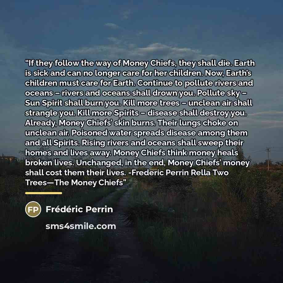 “If they follow the way of Money Chiefs, they shall die. Earth is sick and can no longer care for her children. Now, Earth’s children must care for Earth. Continue to pollute rivers and oceans – rivers and oceans shall drown you. Pollute sky – Sun Spirit shall burn you. Kill more trees – unclean…” quote by Frédéric Perrin