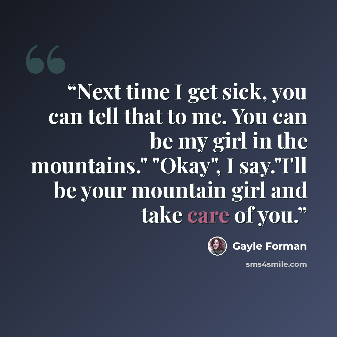 “Next time I get sick, you can tell that to me. You can be my girl in the mountains." "Okay", I say."I'll be your mountain girl and take care of you.” quote by Gayle Forman