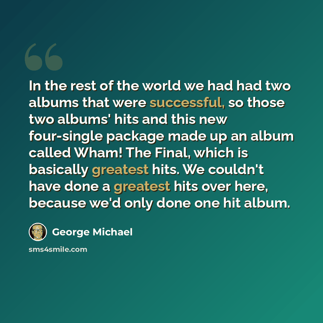 “In the rest of the world we had had two albums that were successful, so those two albums' hits and this new four-single package made up an album called Wham! The Final, which is basically greatest hits. We couldn't have done a greatest hits over here, because we'd only done one hit album.” quote by George Michael