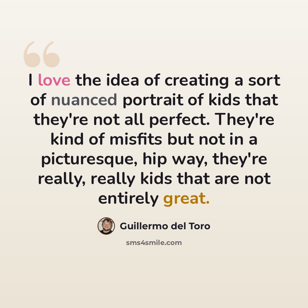 “I love the idea of creating a sort of nuanced portrait of kids that they're not all perfect. They're kind of misfits but not in a picturesque, hip way, they're really, really kids that are not entirely great.” quote by Guillermo del Toro