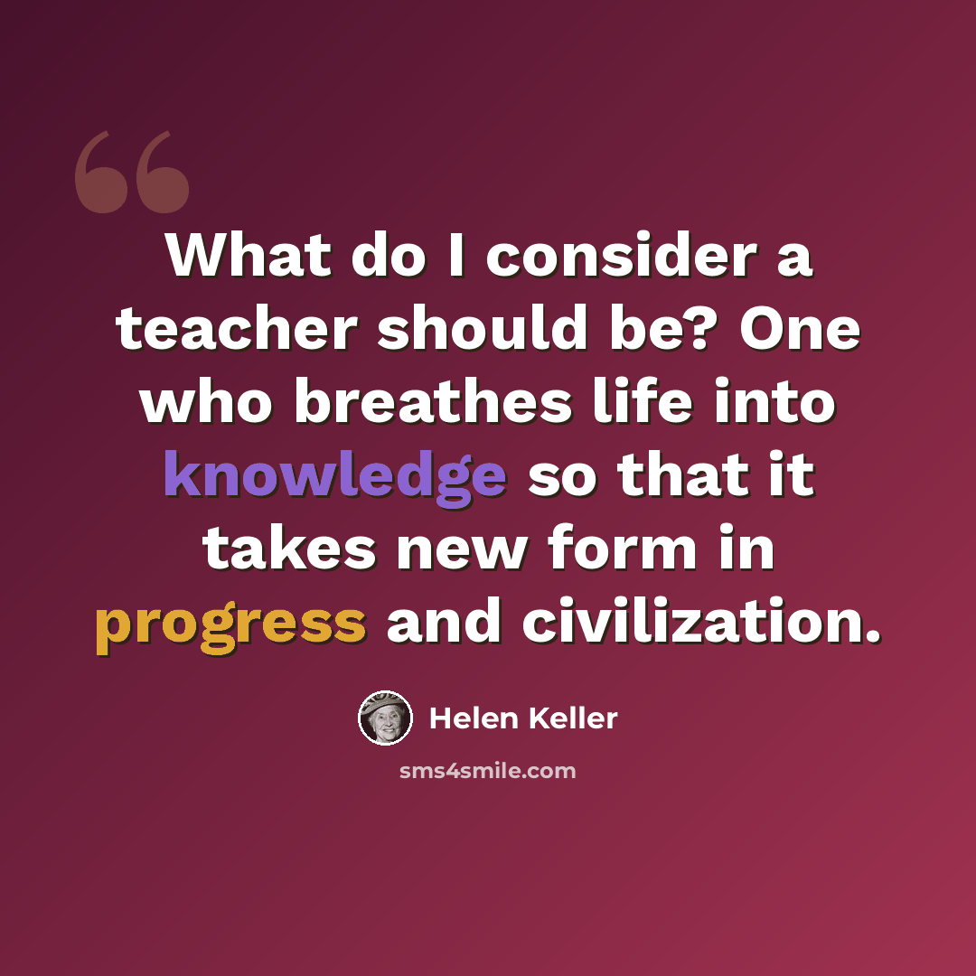 “What do I consider a teacher should be? One who breathes life into knowledge so that it takes new form in progress and civilization.” quote by Helen Keller