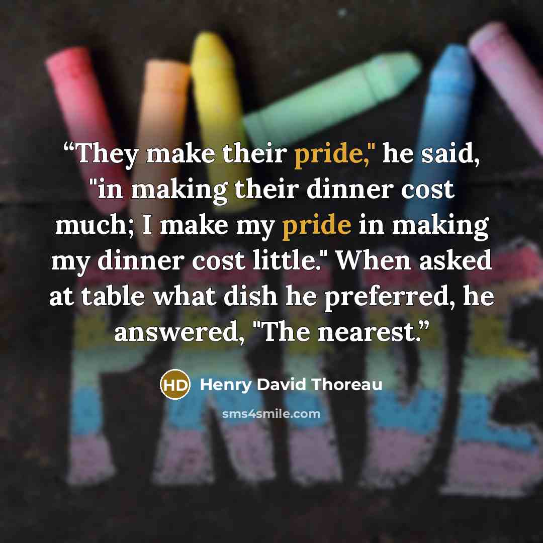 “They make their pride," he said, "in making their dinner cost much; I make my pride in making my dinner cost little." When asked at table what dish he preferred, he answered, "The nearest.” quote by Henry David Thoreau