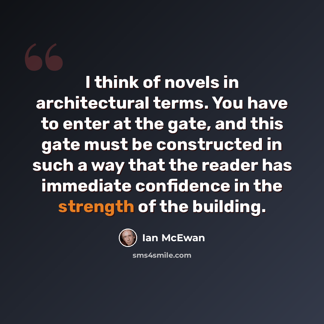 “I think of novels in architectural terms. You have to enter at the gate, and this gate must be constructed in such a way that the reader has immediate confidence in the strength of the building.” quote by Ian Mcewan